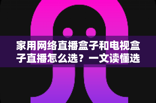 家用网络直播盒子和电视盒子直播怎么选？一文读懂选购要点与避坑指南
