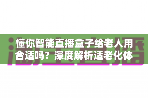 懂你智能直播盒子给老人用合适吗？深度解析适老化体验、优势与选购实用指南