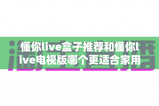 懂你live盒子推荐和懂你live电视版哪个更适合家用？2025年家庭用户最全选购与安装指南