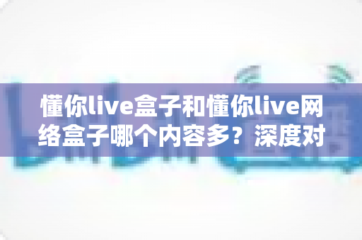 懂你live盒子和懂你live网络盒子哪个内容多?深度对比解析,帮你选对不踩坑 懂你live盒子和懂你live网络盒子哪个内容多?深度对比解析,帮你选对不踩坑