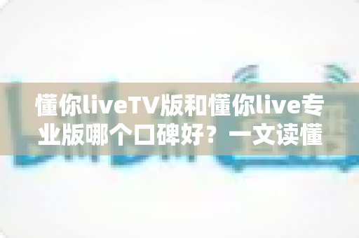 懂你liveTV版和懂你live专业版哪个口碑好？一文读懂两大版本差异与用户真实评价