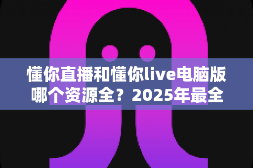 懂你直播和懂你live电脑版哪个资源全?2025年最全对比指南助你一键选对平台 懂你直播和懂你live电脑版哪个资源全?2025年最全对比指南助你一键选对平台