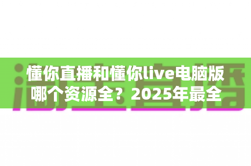 懂你直播和懂你live电脑版哪个资源全?2025年最全对比指南助你一键选对平台 懂你直播和懂你live电脑版哪个资源全?2025年最全对比指南助你一键选对平台