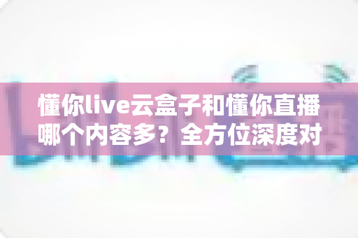 懂你live云盒子和懂你直播哪个内容多？全方位深度对比解析，帮你选对不踩坑