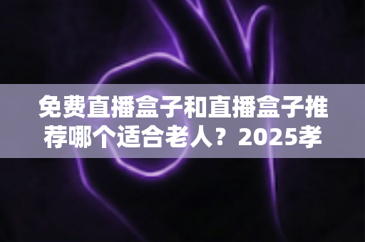 免费直播盒子和直播盒子推荐哪个适合老人?2025孝心选购全攻略,让爸妈轻松看直播 免费直播盒子和直播盒子推荐哪个适合老人?2025孝心选购全攻略,让爸妈轻松看直播