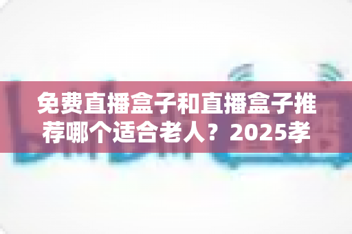 免费直播盒子和直播盒子推荐哪个适合老人？2025孝心选购全攻略，让爸妈轻松看直播