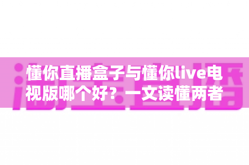 懂你直播盒子与懂你live电视版哪个好?一文读懂两者差异,选对大屏观影利器 懂你直播盒子与懂你live电视版哪个好?一文读懂两者差异,选对大屏观影利器