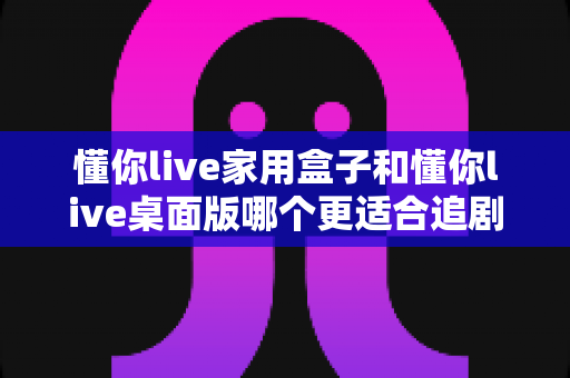 懂你live家用盒子和懂你live桌面版哪个更适合追剧？两大版本深度对比，帮你选对追剧利器