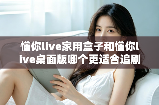 懂你live家用盒子和懂你live桌面版哪个更适合追剧？两大版本深度对比，帮你选对追剧利器