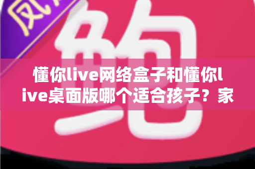 懂你live网络盒子和懂你live桌面版哪个适合孩子?家长必读的选择对比与安全使用全指南 懂你live网络盒子和懂你live桌面版哪个适合孩子?家长必读的选择对比与安全使用全指南