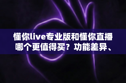 懂你live专业版和懂你直播哪个更值得买？功能差异、适合人群与性价比全解析