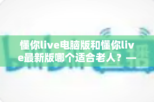 懂你live电脑版和懂你live最新版哪个适合老人？——一文帮您为长辈选出最省心的观看方式