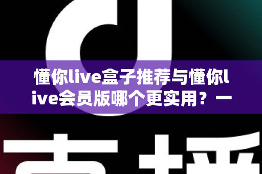 懂你live盒子推荐与懂你live会员版哪个更实用？一篇看懂差异，选对方案不花冤枉钱