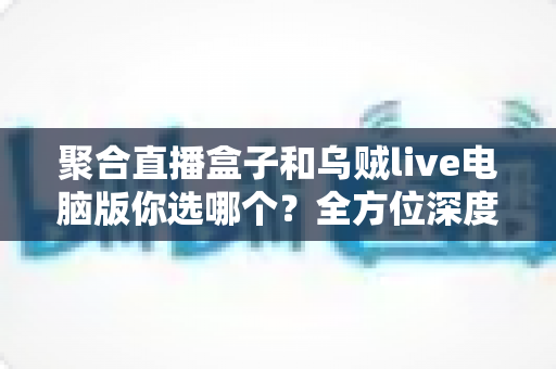 聚合直播盒子和乌贼live电脑版你选哪个?全方位深度对比评测,帮你锁定最佳直播观看神器 聚合直播盒子和乌贼live电脑版你选哪个?全方位深度对比评测,帮你锁定最佳直播观看神器