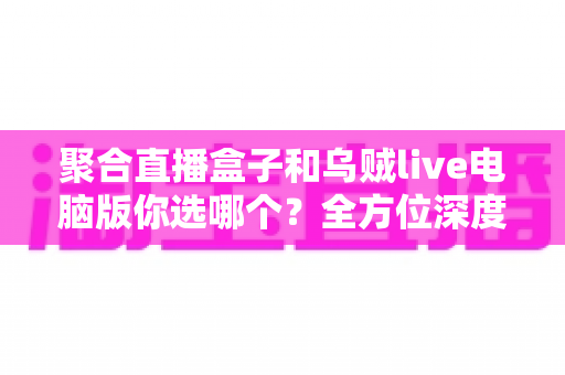 聚合直播盒子和乌贼live电脑版你选哪个？全方位深度对比评测，帮你锁定最佳直播观看神器