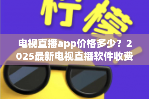 电视直播app价格多少?2025最新电视直播软件收费标准与选购避坑指南全解析 电视直播app价格多少?2025最新电视直播软件收费标准与选购避坑指南全解析