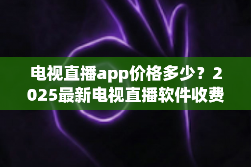 电视直播app价格多少？2025最新电视直播软件收费标准与选购避坑指南全解析