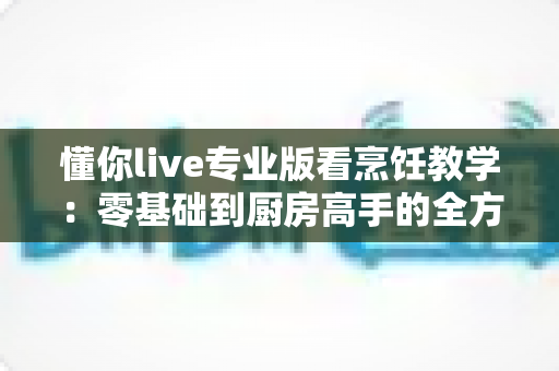 懂你live专业版看烹饪教学：零基础到厨房高手的全方位学习指南