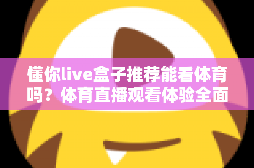 懂你live盒子推荐能看体育吗?体育直播观看体验全面解析与选购避坑指南 懂你live盒子推荐能看体育吗?体育直播观看体验全面解析与选购避坑指南