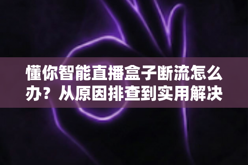 懂你智能直播盒子断流怎么办?从原因排查到实用解决方案的完整指南 懂你智能直播盒子断流怎么办?从原因排查到实用解决方案的完整指南