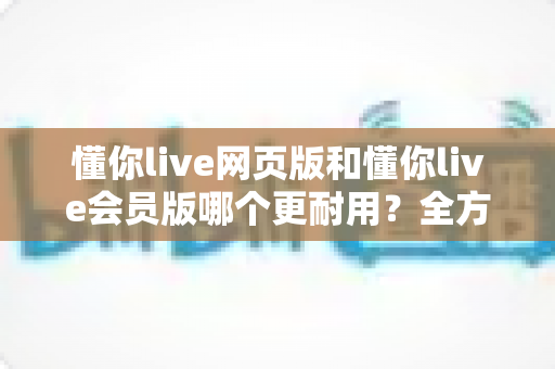 懂你live网页版和懂你live会员版哪个更耐用?全方位对比解析与选购指南 懂你live网页版和懂你live会员版哪个更耐用?全方位对比解析与选购指南