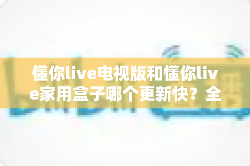 懂你live电视版和懂你live家用盒子哪个更新快？全面对比分析与选购指南一文讲透