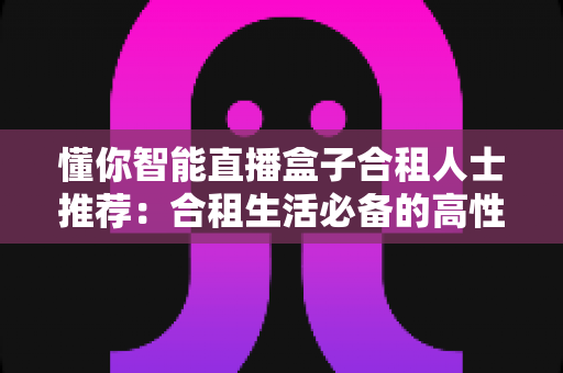 懂你智能直播盒子合租人士推荐：合租生活必备的高性价比智能娱乐神器
