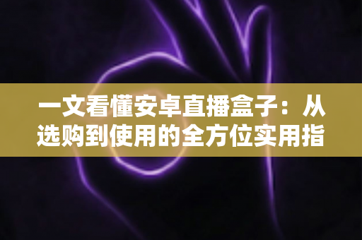 一文看懂安卓直播盒子：从选购到使用的全方位实用指南