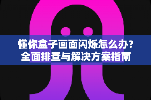 懂你盒子画面闪烁怎么办？全面排查与解决方案指南