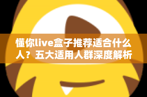 懂你live盒子推荐适合什么人?五大适用人群深度解析与选购全攻略 懂你live盒子推荐适合什么人?五大适用人群深度解析与选购全攻略