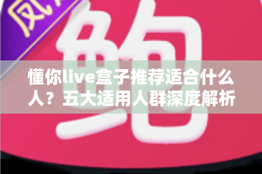 懂你live盒子推荐适合什么人?五大适用人群深度解析与选购全攻略 懂你live盒子推荐适合什么人?五大适用人群深度解析与选购全攻略