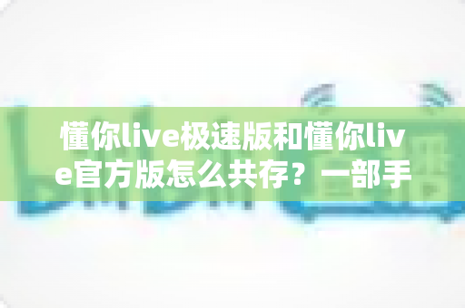 懂你live极速版和懂你live官方版怎么共存？一部手机轻松双开的完整教程与避坑指南