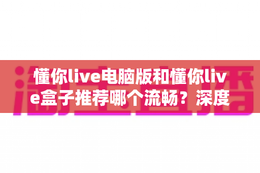懂你live电脑版和懂你live盒子推荐哪个流畅?深度对比分析教你选出最顺畅的观看方案 懂你live电脑版和懂你live盒子推荐哪个流畅?深度对比分析教你选出最顺畅的观看方案