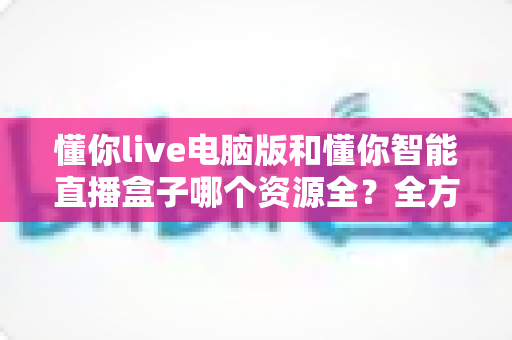 懂你live电脑版和懂你智能直播盒子哪个资源全？全方位对比解析帮你选对不踩坑