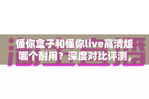 懂你盒子和懂你live高清版哪个耐用？深度对比评测，帮你选购不踩坑
