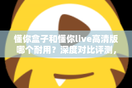 懂你盒子和懂你live高清版哪个耐用？深度对比评测，帮你选购不踩坑