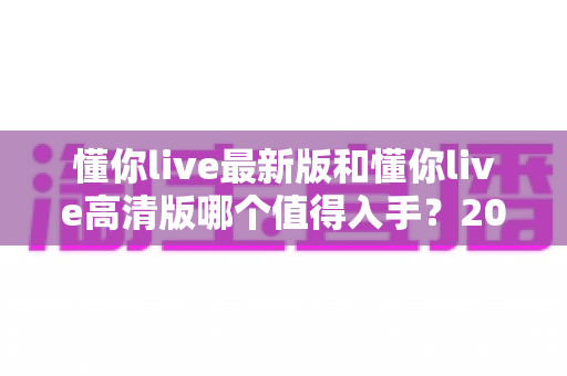 懂你live最新版和懂你live高清版哪个值得入手？2025年最全对比测评与选购避坑指南