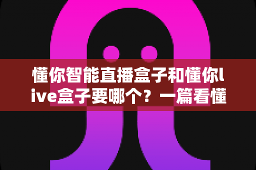 懂你智能直播盒子和懂你live盒子要哪个?一篇看懂两款直播设备的选购指南 懂你智能直播盒子和懂你live盒子要哪个?一篇看懂两款直播设备的选购指南