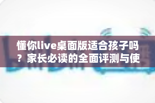 懂你live桌面版适合孩子吗?家长必读的全面评测与使用指南 懂你live桌面版适合孩子吗?家长必读的全面评测与使用指南