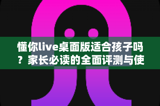 懂你live桌面版适合孩子吗？家长必读的全面评测与使用指南
