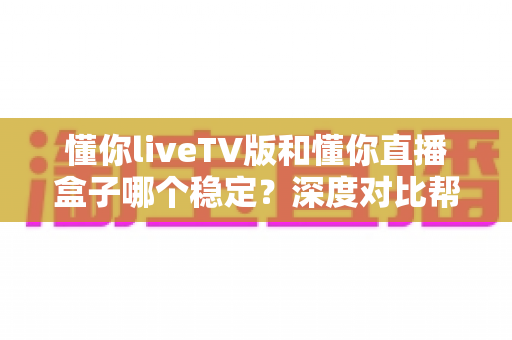懂你liveTV版和懂你直播盒子哪个稳定？深度对比帮你选对不踩坑