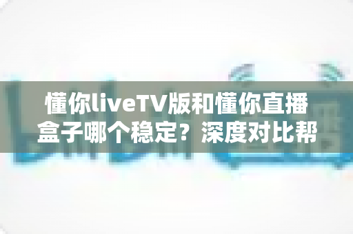 懂你liveTV版和懂你直播盒子哪个稳定？深度对比帮你选对不踩坑