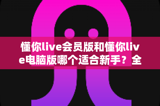 懂你live会员版和懂你live电脑版哪个适合新手？全方位对比评测与新手选择指南