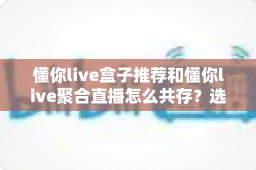 懂你live盒子推荐和懂你live聚合直播怎么共存?选购与共存实战全攻略 懂你live盒子推荐和懂你live聚合直播怎么共存?选购与共存实战全攻略