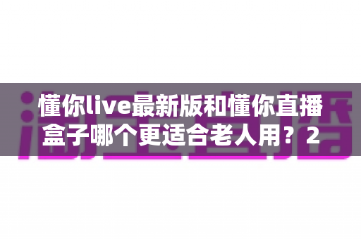懂你live最新版和懂你直播盒子哪个更适合老人用?2025年长辈使用全面对比与选购指南 懂你live最新版和懂你直播盒子哪个更适合老人用?2025年长辈使用全面对比与选购指南