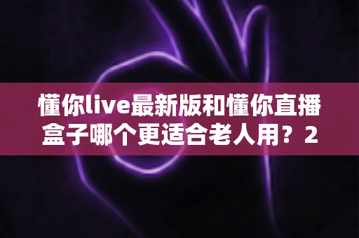 懂你live最新版和懂你直播盒子哪个更适合老人用？2025年长辈使用全面对比与选购指南