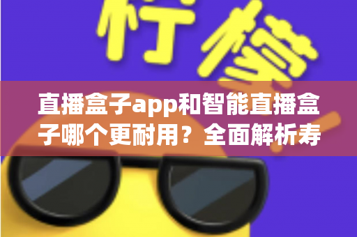 直播盒子app和智能直播盒子哪个更耐用？全面解析寿命差异与实用选购指南
