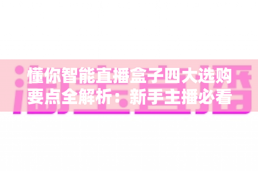 懂你智能直播盒子四大选购要点全解析：新手主播必看的避坑指南与实用攻略