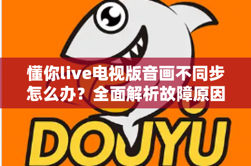 懂你live电视版音画不同步怎么办？全面解析故障原因与高效解决技巧，让观影体验焕然一新