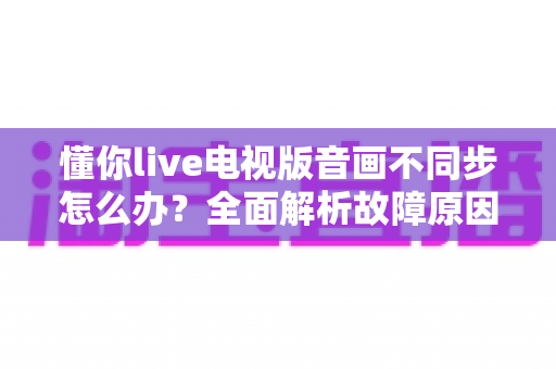 懂你live电视版音画不同步怎么办？全面解析故障原因与高效解决技巧，让观影体验焕然一新
